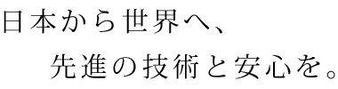 日本から世界へ、先進の技術と安心を。
